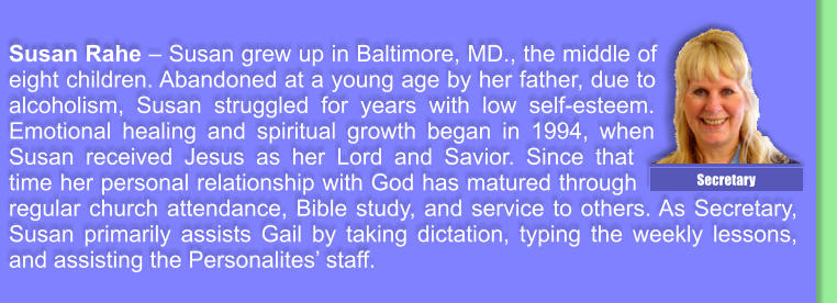 Susan Rahe � Susan grew up in Baltimore, MD., the middle of eight children. Abandoned at a young age by her father, due to alcoholism, Susan struggled for years with low self-esteem. Emotional healing and spiritual growth began in 1994, when Susan received Jesus as her Lord and Savior. Since that time her personal relationship with God has matured through regular church attendance, Bible study, and service to others. As Secretary, Susan primarily assists Gail by taking dictation, typing the weekly lessons, and assisting the Personalites� staff. Secretary