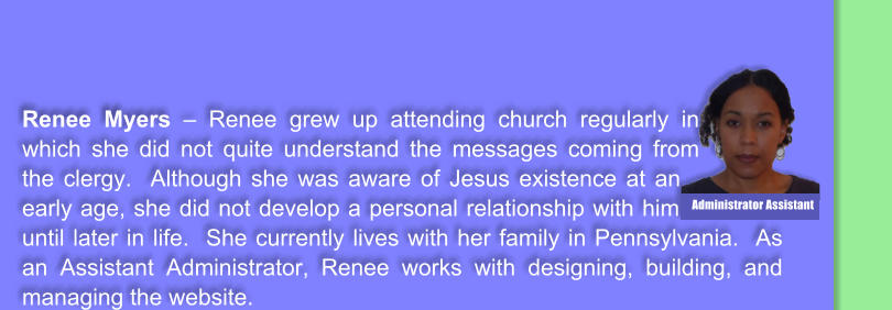 Renee Myers � Renee grew up attending church regularly in which she did not quite understand the messages coming from the clergy.  Although she was aware of Jesus existence at an early age, she did not develop a personal relationship with him until later in life.  She currently lives with her family in Pennsylvania.  As an Assistant Administrator, Renee works with designing, building, and managing the website.    Administrator Assistant