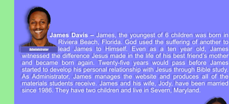 James Davis � James, the youngest of 6 children was born in Riviera Beach, Florida. God used the suffering of another to lead James to Himself. Even as a ten year old, James witnessed the difference Jesus made in the life of his best friend�s mother and became born again. Twenty-five years would pass before James started to develop his personal relationship with Jesus through Bible study. As Administrator, James manages the website and produces all of the materials students receive. James and his wife, Jody, have been married since 1986. They have two children and live in Severn, Maryland. Administrator
