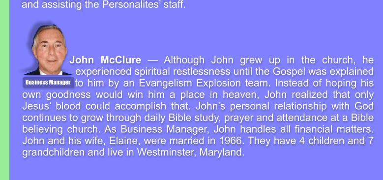 John McClure � Although John grew up in the church, he experienced spiritual restlessness until the Gospel was explained    to him by an Evangelism Explosion team. Instead of hoping his own goodness would win him a place in heaven, John realized that only Jesus� blood could accomplish that. John�s personal relationship with God continues to grow through daily Bible study, prayer and attendance at a Bible believing church. As Business Manager, John handles all financial matters. John and his wife, Elaine, were married in 1966. They have 4 children and 7 grandchildren and live in Westminster, Maryland. Business Manager