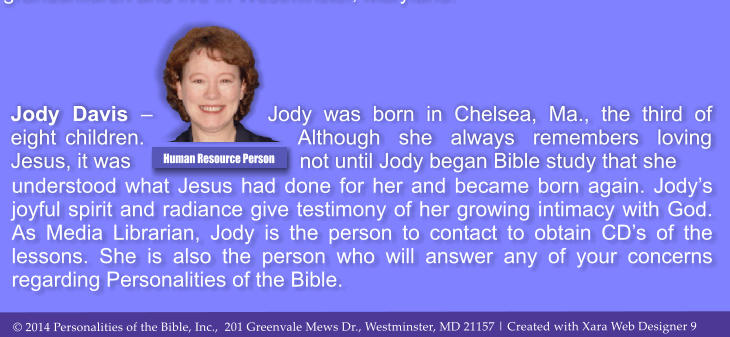understood what Jesus had done for her and became born again. Jody�s joyful spirit and radiance give testimony of her growing intimacy with God. As Media Librarian, Jody is the person to contact to obtain CD�s of the lessons. She is also the person who will answer any of your concerns regarding Personalities of the Bible.  Jody Davis � Jody was born in Chelsea, Ma., the third of eight children. Although she always remembers loving Jesus, it was not until Jody began Bible study that she  Human Resource Person